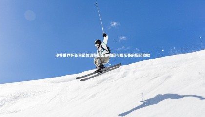 ng体育：沙特世界杯名单紧急调整，法赫德因与国足赛前服药被撤