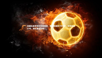 ng体育官方网站：法国队新季球衣号码揭晓，恩昆库继承7号传奇，坎特改披13号，谢尔基获14号