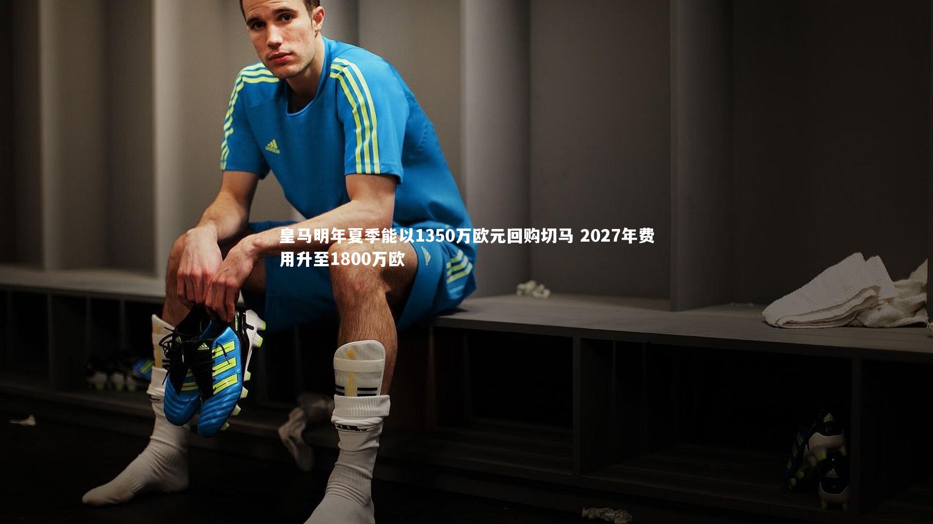 皇马明年夏季能以1350万欧元回购切马 2027年费用升至1800万欧